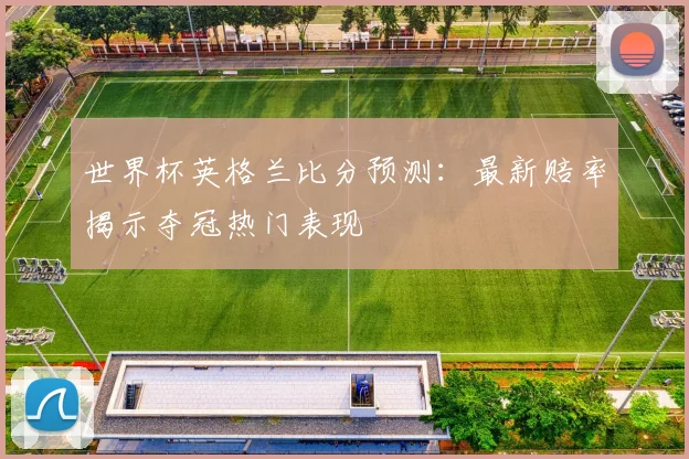 世界杯英格兰比分预测：最新赔率揭示夺冠热门表现