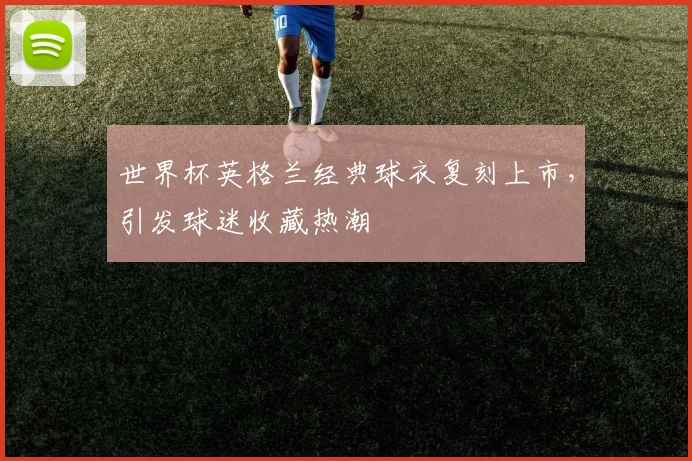 世界杯英格兰经典球衣复刻上市，引发球迷收藏热潮