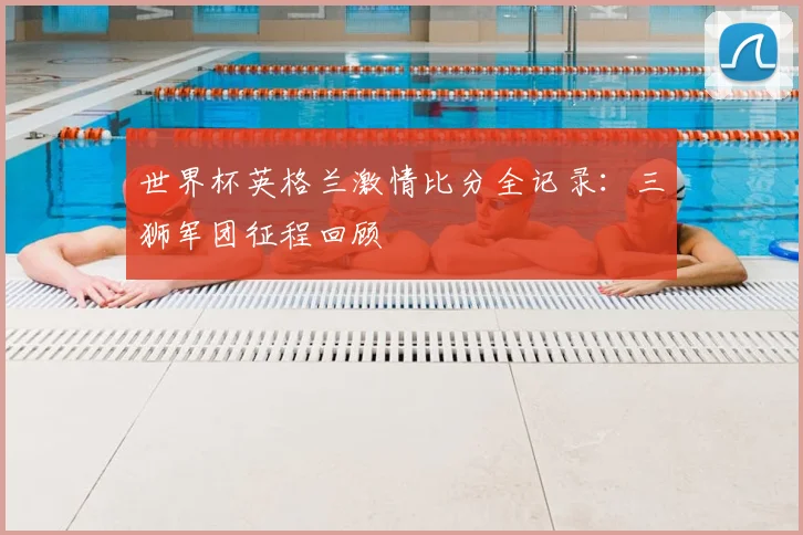世界杯英格兰激情比分全记录：三狮军团征程回顾