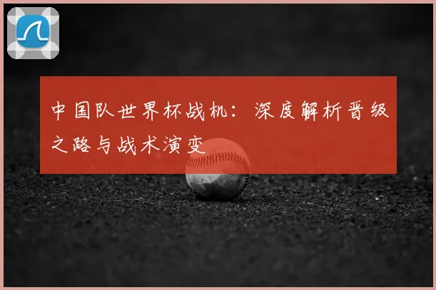 中国队世界杯战机：深度解析晋级之路与战术演变