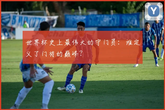 世界杯史上最伟大的守门员：谁定义了门将的巅峰？