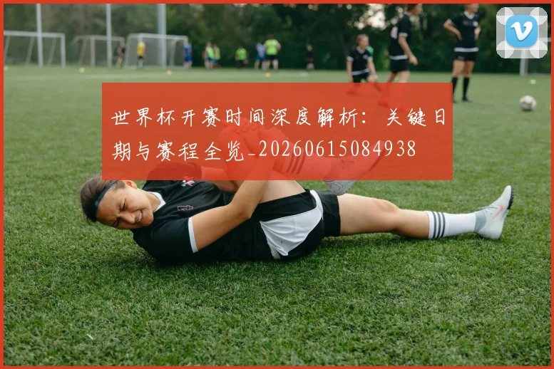 世界杯开赛时间深度解析：关键日期与赛程全览_20260615084938